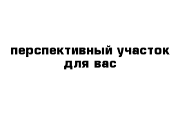 перспективный участок для вас